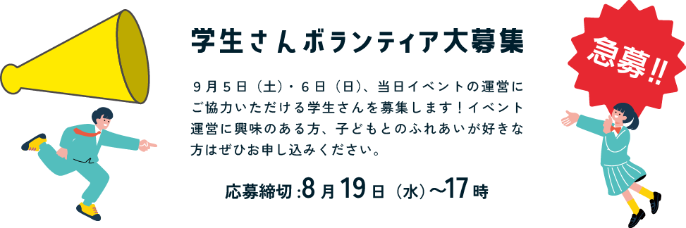 学生さんボランティア大募集　9月5日（土）・6日（日）、当日イベントの運営にご協力いただける学生さんを募集します！イベント運営に興味のある方、子どもとのふれあいが好きな方はぜひお申込みください。応募締め切りは8月19日（水）17時まで